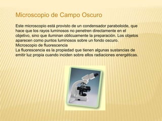Microscopio de Campo OscuroEste microscopio está provisto de un condensador paraboloide, que hace que los rayos luminosos no penetren directamente en el objetivo, sino que iluminan oblicuamente la preparación. Los objetos aparecen como puntos luminosos sobre un fondo oscuro. Microscopio de fluorescenciaLa fluorescencia es la propiedad que tienen algunas sustancias de emitir luz propia cuando inciden sobre ellos radiaciones energéticas.