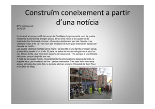 Construïm coneixement a partir
BTV Notícies.cat
                 d’una notícia
31/12/09


Un incendi al número 408 del carrer de Castillejos ha provocat la mort de quatre
membres d'una família d'origen peruà. El foc s'ha iniciat a les quatre de la
matinada dins l'entresòl primera i s'ha estès ràpidament per tota l'escala. Les
víctimes vivien al 4t 1a i han mort per inhalació de fum quan intentaven baixar per
l'escala de l'edifici.
Les quatre víctimes mortals són la mare i els dos fills d’una família d’origen peruà,
a més de la parella d’un d’ells. El pare ha salvat la vida en refugiar-se al pis d’un
veí, Eliseo Zurita, que li ha obert la porta de casa seva i l’ha apropat a una finestra
del carrer perquè respirés aire net.
A més de les quatre morts, l’incendi també ha provocat una desena de ferits, la
majoria lleus, per inhalació de fum i petites cremades. Tres dels ferits han estat
atesos al mateix lloc dels fets i a la resta els han enviat a l’Hospital de Sant Pau i
al de Dos de Maig.
 