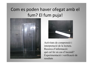 Com es poden haver ofegat amb el
        fum? El fum puja!




               Activitats de comprensió i
               interpretació de la lectura.
               Recerca d’informació:
               què cal fer en cas d’incendi?
               Experimentació i verificació de
               resultats
 