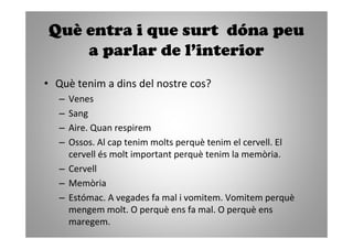 Què entra i que surt dóna peu
    a parlar de l’interior
• Què tenim a dins del nostre cos?
   – Venes
   – Sang
   – Aire. Quan respirem
   – Ossos. Al cap tenim molts perquè tenim el cervell. El
     cervell és molt important perquè tenim la memòria.
   – Cervell
   – Memòria
   – Estómac. A vegades fa mal i vomitem. Vomitem perquè
     mengem molt. O perquè ens fa mal. O perquè ens
     maregem.
 