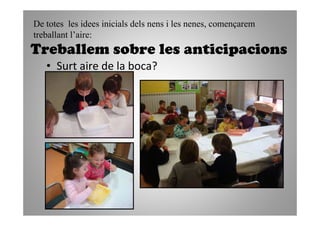De totes les idees inicials dels nens i les nenes, començarem
treballant l’aire:
Treballem sobre les anticipacions
   • Surt aire de la boca?
 