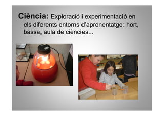 Ciència: Exploració i experimentació en
 els diferents entorns d’aprenentatge: hort,
 bassa, aula de ciències...
 
