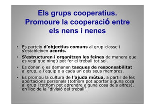 Els grups cooperatius.
   Promoure la cooperació entre
         els nens i nenes

• Es parteix d’objectius comuns al grup-classe i
  s'estableixen acords.
• S’estructuren i organitzen les feines de manera que
  es vegi que ningú pot fer el treball tot sol.
• Es donen o es demanen tasques de responsabilitat
  al grup, a l’equip o a cada un dels seus membres.
• Es promou la cultura de l’ajuda mútua, a partir de les
  aportacions personals (tothom pot aportar alguna cosa
  al grup i tothom pot aprendre alguna cosa dels altres),
  en lloc de la “divisió del treball”.
 