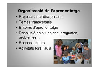 Organització de l’aprenentatge
• Projectes interdisciplinaris
• Temes transversals
• Entorns d’aprenentatge
• Resolució de situacions: preguntes,
  problemes...
• Racons i tallers
• Activitats fora l’aula
 