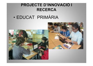 PROJECTE D’INNOVACIÓ I
        RECERCA
• EDUCAT PRIMÀRIA
 