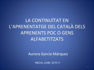 LA CONTINUÏTAT EN L’APRENENTATGE DEL CATALÀ DELS APRENENTS POC O GENS ALFABETITZATS Aurora García Márquez MECAL (UAB)  2010-11 
