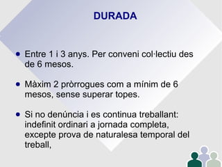 DURADA
● Entre 1 i 3 anys. Per conveni col·lectiu des
de 6 mesos.
● Màxim 2 pròrrogues com a mínim de 6
mesos, sense superar topes.
● Si no denúncia i es continua treballant:
indefinit ordinari a jornada completa,
excepte prova de naturalesa temporal del
treball,
 