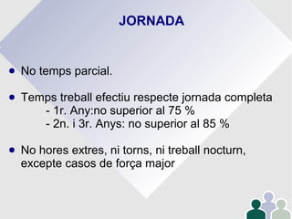 JORNADA
● No temps parcial.
● Temps treball efectiu respecte jornada completa
- 1r. Any:no superior al 75 %
- 2n. i 3r. Anys: no superior al 85 %
● No hores extres, ni torns, ni treball nocturn,
excepte casos de força major
 