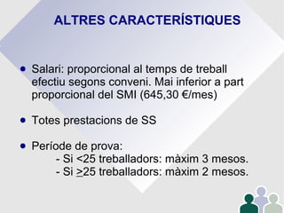 ALTRES CARACTERÍSTIQUES
● Salari: proporcional al temps de treball
efectiu segons conveni. Mai inferior a part
proporcional del SMI (645,30 €/mes)
● Totes prestacions de SS
● Període de prova:
- Si <25 treballadors: màxim 3 mesos.
- Si >25 treballadors: màxim 2 mesos.
 