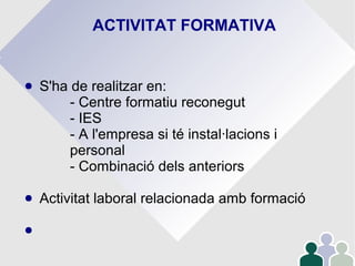ACTIVITAT FORMATIVA
● S'ha de realitzar en:
- Centre formatiu reconegut
- IES
- A l'empresa si té instal·lacions i
personal
- Combinació dels anteriors
● Activitat laboral relacionada amb formació
●
 
