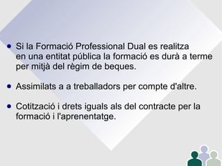 ● Si la Formació Professional Dual es realitza
en una entitat pública la formació es durà a terme
per mitjà del règim de beques.
● Assimilats a a treballadors per compte d'altre.
● Cotització i drets iguals als del contracte per la
formació i l'aprenentatge.
 