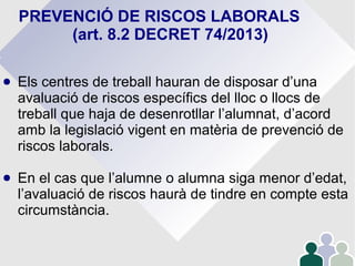 PREVENCIÓ DE RISCOS LABORALS
(art. 8.2 DECRET 74/2013)
● Els centres de treball hauran de disposar d’una
avaluació de riscos específics del lloc o llocs de
treball que haja de desenrotllar l’alumnat, d’acord
amb la legislació vigent en matèria de prevenció de
riscos laborals.
● En el cas que l’alumne o alumna siga menor d’edat,
l’avaluació de riscos haurà de tindre en compte esta
circumstància.
 
