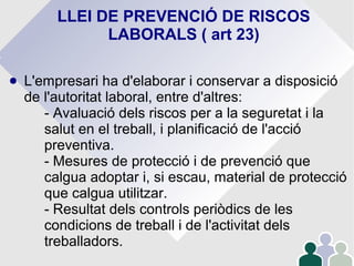 LLEI DE PREVENCIÓ DE RISCOS
LABORALS ( art 23)
● L'empresari ha d'elaborar i conservar a disposició
de l'autoritat laboral, entre d'altres:
- Avaluació dels riscos per a la seguretat i la
salut en el treball, i planificació de l'acció
preventiva.
- Mesures de protecció i de prevenció que
calgua adoptar i, si escau, material de protecció
que calgua utilitzar.
- Resultat dels controls periòdics de les
condicions de treball i de l'activitat dels
treballadors.
 