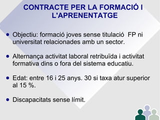 CONTRACTE PER LA FORMACIÓ I
L'APRENENTATGE
● Objectiu: formació joves sense titulació FP ni
universitat relacionades amb un sector.
● Alternança activitat laboral retribuïda i activitat
formativa dins o fora del sistema educatiu.
● Edat: entre 16 i 25 anys. 30 si taxa atur superior
al 15 %.
● Discapacitats sense límit.
 