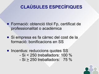 CLAÚSULES ESPECÍFIQUES
● Formació: obtenció títol Fp, certificat de
professionalitat o acadèmica
● Si empresa es fa càrrec del cost de la
formació: bonificacions en SS
● Incentius: reduccions quotes SS
- Si < 250 treballadors: 100 %
- Si > 250 treballadors: 75 %
 