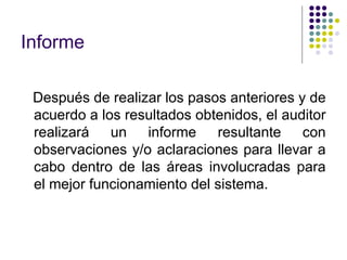 Informe
Después de realizar los pasos anteriores y de
acuerdo a los resultados obtenidos, el auditor
realizará un informe resultante con
observaciones y/o aclaraciones para llevar a
cabo dentro de las áreas involucradas para
el mejor funcionamiento del sistema.
 