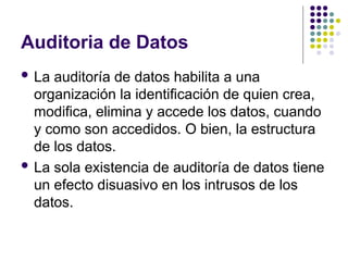 Auditoria de Datos
 La auditoría de datos habilita a una
organización la identificación de quien crea,
modifica, elimina y accede los datos, cuando
y como son accedidos. O bien, la estructura
de los datos.
 La sola existencia de auditoría de datos tiene
un efecto disuasivo en los intrusos de los
datos.
 