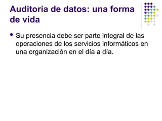 Auditoria de datos: una forma
de vida
 Su presencia debe ser parte integral de las
operaciones de los servicios informáticos en
una organización en el día a día.
 