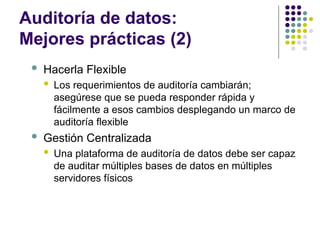 Auditoría de datos:
Mejores prácticas (2)
 Hacerla Flexible
 Los requerimientos de auditoría cambiarán;
asegúrese que se pueda responder rápida y
fácilmente a esos cambios desplegando un marco de
auditoría flexible
 Gestión Centralizada
 Una plataforma de auditoría de datos debe ser capaz
de auditar múltiples bases de datos en múltiples
servidores físicos
 