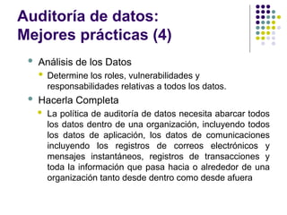 Auditoría de datos:
Mejores prácticas (4)
 Análisis de los Datos
 Determine los roles, vulnerabilidades y
responsabilidades relativas a todos los datos.
 Hacerla Completa
 La política de auditoría de datos necesita abarcar todos
los datos dentro de una organización, incluyendo todos
los datos de aplicación, los datos de comunicaciones
incluyendo los registros de correos electrónicos y
mensajes instantáneos, registros de transacciones y
toda la información que pasa hacia o alrededor de una
organización tanto desde dentro como desde afuera
 