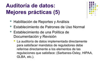 Auditoría de datos:
Mejores prácticas (5)
 Habilitación de Reportes y Análisis
 Establecimiento de Patrones de Uso Normal
 Establecimiento de una Política de
Documentación y Revisión
 La auditoría de datos implementada directamente
para satisfacer mandatos de reguladores debe
referirse directamente a los elementos de las
regulaciones que satisface: (Sarbanes-Oxley, HIPAA,
GLBA, etc.).
 