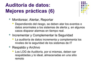 Auditoría de datos:
Mejores prácticas (6)
 Monitorear, Alertar, Reportar
 Dependiendo del riesgo, se deben atar los eventos o
datos anormales a los sistemas de alerta y, en algunos
casos disparar alarmas en tiempo real.
 Incrementar y Complementar la Seguridad
 La auditoría de datos incrementa y complementa los
niveles de la seguridad de los sistemas de IT
 Respaldo y Archivo
 Los LOG de Auditoría, por si mismas, deben ser
respaldadas y lo ideal, almacenadas en una sitio
remoto
 
