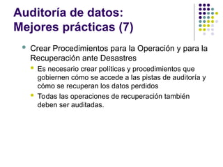 Auditoría de datos:
Mejores prácticas (7)
 Crear Procedimientos para la Operación y para la
Recuperación ante Desastres
 Es necesario crear políticas y procedimientos que
gobiernen cómo se accede a las pistas de auditoría y
cómo se recuperan los datos perdidos
 Todas las operaciones de recuperación también
deben ser auditadas.
 