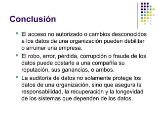 Conclusión
 El acceso no autorizado o cambios desconocidos
a los datos de una organización pueden debilitar
o arruinar una empresa.
 El robo, error, pérdida, corrupción o fraude de los
datos puede costarle a una compañía su
reputación, sus ganancias, o ambos.
 La auditoría de datos no solamente protege los
datos de una organización, sino que asegura la
responsabilidad, la recuperación y la longevidad
de los sistemas que dependen de los datos.
 