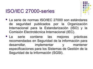 ISO/IEC 27000-series
 La serie de normas ISO/IEC 27000 son estándares
de seguridad publicados por la Organización
Internacional para la Estandarización (ISO) y la
Comisión Electrotécnica Internacional (IEC).
 La serie contiene las mejores prácticas
recomendadas en Seguridad de la información para
desarrollar, implementar y mantener
especificaciones para los Sistemas de Gestión de la
Seguridad de la Información (SGSI).
 