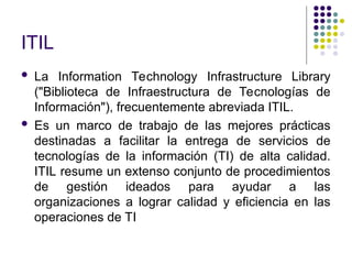 ITIL
 La Information Technology Infrastructure Library
("Biblioteca de Infraestructura de Tecnologías de
Información"), frecuentemente abreviada ITIL.
 Es un marco de trabajo de las mejores prácticas
destinadas a facilitar la entrega de servicios de
tecnologías de la información (TI) de alta calidad.
ITIL resume un extenso conjunto de procedimientos
de gestión ideados para ayudar a las
organizaciones a lograr calidad y eficiencia en las
operaciones de TI
 