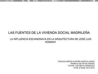 CARLOS GARCÍA-AJOFRÍN GARCÍA-LARGO
TRABAJO DE FIN DE GRADO
TUTOR: LUIS MOYA GONZÁLEZ
10159_ETSAM_2015-2015
LAS FUENTES DE LA VIVIENDA SOCIAL MADRILEÑA
LA INFLUENCIA ESCANDINAVA EN LA ARQUITECTURA DE JOSÉ LUIS
ROMANY
 