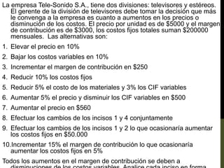 La empresa Tele-Sonido S.A., tiene dos divisiones: televisores y estéreos.
El gerente de la división de televisores debe tomar la decisión que más
le convenga a la empresa es cuanto a aumentos en los precios o
disminución de los costos. El precio por unidad es de $5000 y el margen
de contribución es de $3000, los costos fijos totales suman $200000
mensuales. Las alternativas son:
1. Elevar el precio en 10%
2. Bajar los costos variables en 10%
3. Incrementar el margen de contribución en $250
4. Reducir 10% los costos fijos
5. Reducir 5% el costo de los materiales y 3% los CIF variables
6. Aumentar 5% el precio y disminuir los CIF variables en $500
7. Aumentar el precio en $560
8. Efectuar los cambios de los incisos 1 y 4 conjuntamente
9. Efectuar los cambios de los incisos 1 y 2 lo que ocasionaría aumentar
los costos fijos en $50.000
10.Incrementar 15% el margen de contribución lo que ocasionaría
aumentar los costos fijos en 5%
Todos los aumentos en el margen de contribución se deben a
 