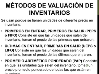 MÉTODOS DE VALUACIÓN DE
INVENTARIOS
Se usan porque se tienen unidades de diferente precio en
inventario.
• PRIMEROS EN ENTRAR, PRIMEROS EN SALIR (PEPS
o FIFO) Consiste en que las unidades que salen del
inventario, toman el precio de las primeras que entraron.
• ULTIMAS EN ENTRAR, PRIMERAS EN SALIR (UEPS o
LIFO) Consiste en que las unidades que salen del
inventario, toman el precio de las últimas que entraron.
• PROMEDIO ARITMÉTICO PONDERADO (PAP) Consiste
en que las unidades que salen del inventario, toman un
precio promedio ponderado de todas las que están en
 