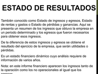 ESTADO DE RESULTADOS
También conocido como Estado de ingresos y egresos, Estado
de rentas y gastos o Estado de pérdidas y ganancias. Aquí se
presenta un resumen de los ingresos que obtuvo la empresa en
un periodo determinado y los egresos que fueron necesarios
para obtener esos ingresos.
De la diferencia de estos ingresos y egresos se obtiene el
resultado del ejercicio de la empresa, que serán utilidades o
pérdidas.
Es un estado financiero dinámico cuyo análisis requiere de
información de varios años.
Nota: en este informe financiero aparecen los ingresos tanto de
la operación como los no operacionales al igual que los
 
