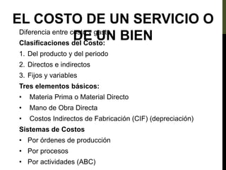 EL COSTO DE UN SERVICIO O
DE UN BIEN
Diferencia entre costo y gasto.
Clasificaciones del Costo:
1. Del producto y del periodo
2. Directos e indirectos
3. Fijos y variables
Tres elementos básicos:
• Materia Prima o Material Directo
• Mano de Obra Directa
• Costos Indirectos de Fabricación (CIF) (depreciación)
Sistemas de Costos
• Por órdenes de producción
• Por procesos
• Por actividades (ABC)
 