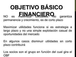 OBJETIVO BÁSICO
FINANCIERO
NO es maximizar utilidades: No garantiza
permanencia y crecimiento, es de corto plazo
Maximizar utilidades funciona si es estrategia a
largo plazo y no una simple explotación casual de
oportunidades del mercado
En algunos casos disminuir utilidades en corto
plazo contribuirá
Los socios son el grupo en función del cual gira el
OBF
 