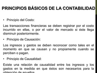 PRINCIPIOS BÁSICOS DE LA CONTABILIDAD
• Principio del Costo:
Las transacciones financieras se deben registrar por el costo
incurrido en ellas, o por el valor de mercado si éste llega
disminuir posteriormente.
• Principio de Causación:
Los ingresos y gastos se deben reconocer como tales en el
momento en que se causan y no propiamente cuando se
perciben o pagan.
• Principio de Causalidad:
Existe una relación de causalidad entre los ingresos y los
gastos en la medida en que éstos son necesarios para la
 
