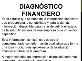 DIAGNÓSTICO
FINANCIERO
Es el estudio que se hace de la información financiera
que proporciona la contabilidad y toda la demás
información disponible para tratar de definir el estado
de la salud financiera de una empresa o de un sector
específico.
Esta información es histórica y debe ser
complementada con información cualitativa que forme
una idea mucho más aproximada de la situación
financiera futura de la empresa.
A mayor cantidad de información disponible será más
 