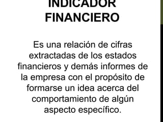 INDICADOR
FINANCIERO
Es una relación de cifras
extractadas de los estados
financieros y demás informes de
la empresa con el propósito de
formarse un idea acerca del
comportamiento de algún
aspecto específico.
 