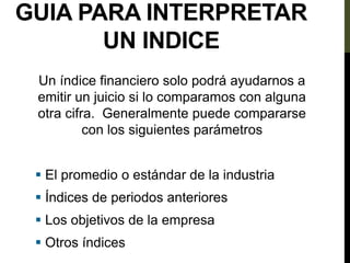 GUIA PARA INTERPRETAR
UN INDICE
Un índice financiero solo podrá ayudarnos a
emitir un juicio si lo comparamos con alguna
otra cifra. Generalmente puede compararse
con los siguientes parámetros
 El promedio o estándar de la industria
 Índices de periodos anteriores
 Los objetivos de la empresa
 Otros índices
 