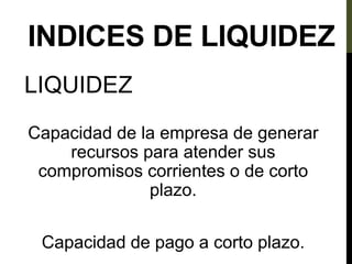 INDICES DE LIQUIDEZ
LIQUIDEZ
Capacidad de la empresa de generar
recursos para atender sus
compromisos corrientes o de corto
plazo.
Capacidad de pago a corto plazo.
 