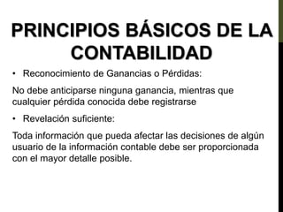 PRINCIPIOS BÁSICOS DE LA
CONTABILIDAD
• Reconocimiento de Ganancias o Pérdidas:
No debe anticiparse ninguna ganancia, mientras que
cualquier pérdida conocida debe registrarse
• Revelación suficiente:
Toda información que pueda afectar las decisiones de algún
usuario de la información contable debe ser proporcionada
con el mayor detalle posible.
 