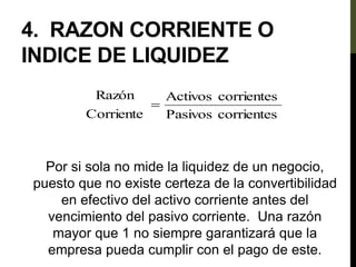 4. RAZON CORRIENTE O
INDICE DE LIQUIDEZ
Por si sola no mide la liquidez de un negocio,
puesto que no existe certeza de la convertibilidad
en efectivo del activo corriente antes del
vencimiento del pasivo corriente. Una razón
mayor que 1 no siempre garantizará que la
empresa pueda cumplir con el pago de este.
corrientes
Pasivos
corrientes
Activos
Corriente
Razón

 