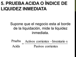 5. PRUEBA ACIDA O ÍNDICE DE
LIQUIDEZ INMEDIATA
Supone que el negocio esta al borde
de la liquidación, mide la liquidez
inmediata.
corrientes
Pasivos
s
Inventario
-
corrientes
Activos
Acida
Prueba

 