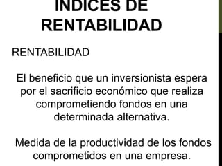 ÍNDICES DE
RENTABILIDAD
RENTABILIDAD
El beneficio que un inversionista espera
por el sacrificio económico que realiza
comprometiendo fondos en una
determinada alternativa.
Medida de la productividad de los fondos
comprometidos en una empresa.
 