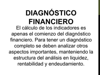 DIAGNÓSTICO
FINANCIERO
El cálculo de los indicadores es
apenas el comienzo del diagnóstico
financiero. Para tener un diagnóstico
completo se deben analizar otros
aspectos importantes, manteniendo la
estructura del análisis en liquidez,
rentabilidad y endeudamiento.
 