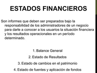 Son informes que deben ser preparados bajo la
responsabilidad de los administradores de un negocio
para darle a conocer a los usuarios la situación financiera
y los resultados operacionales en un período
determinado.
1. Balance General
2. Estado de Resultados
3. Estado de cambios en el patrimonio
4. Estado de fuentes y aplicación de fondos
ESTADOS FINANCIEROS
 