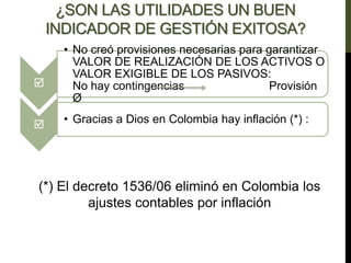 ¿SON LAS UTILIDADES UN BUEN
INDICADOR DE GESTIÓN EXITOSA?

• No creó provisiones necesarias para garantizar
VALOR DE REALIZACIÓN DE LOS ACTIVOS O
VALOR EXIGIBLE DE LOS PASIVOS:
No hay contingencias Provisión
Ø
 • Gracias a Dios en Colombia hay inflación (*) :
(*) El decreto 1536/06 eliminó en Colombia los
ajustes contables por inflación
 