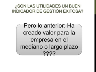 ¿SON LAS UTILIDADES UN BUEN
INDICADOR DE GESTIÓN EXITOSA?
Pero lo anterior: Ha
creado valor para la
empresa en el
mediano o largo plazo
????
 