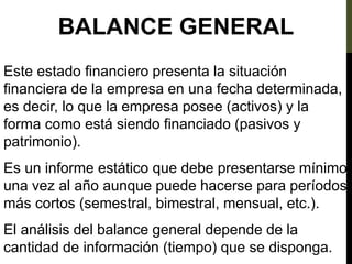 BALANCE GENERAL
Este estado financiero presenta la situación
financiera de la empresa en una fecha determinada,
es decir, lo que la empresa posee (activos) y la
forma como está siendo financiado (pasivos y
patrimonio).
Es un informe estático que debe presentarse mínimo
una vez al año aunque puede hacerse para períodos
más cortos (semestral, bimestral, mensual, etc.).
El análisis del balance general depende de la
cantidad de información (tiempo) que se disponga.
 